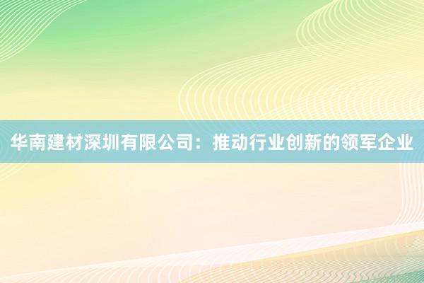 华南建材深圳有限公司：推动行业创新的领军企业