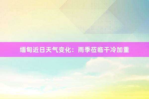 缅甸近日天气变化：雨季莅临干冷加重