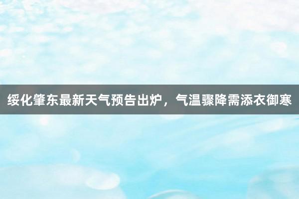 绥化肇东最新天气预告出炉，气温骤降需添衣御寒